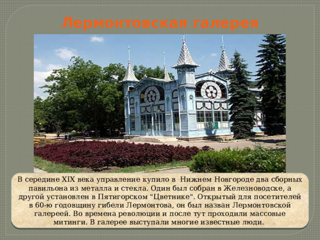 Лермонтовская галерея В середине XIX века управление купило в  Нижнем Новгороде два сборных павильона из металла и стекла. Один был собран в Железноводске, а другой установлен в Пятигорском 