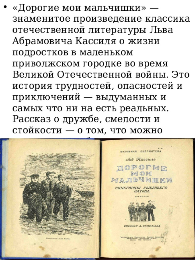 «Дорогие мои мальчишки» — знаменитое произведение классика отечественной литературы Льва Абрамовича Кассиля о жизни подростков в маленьком приволжском городке во время Великой Отечественной войны. Это история трудностей, опасностей и приключений — выдуманных и самых что ни на есть реальных. Рассказ о дружбе, смелости и стойкости — о том, что можно преодолеть любые сложности и победить в самых тяжелых обстоятельствах. 