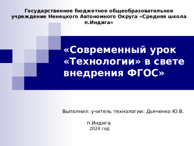 Государственное бюджетное общеобразовательное учреждение Ненецкого Автономного Округа «Средняя школа п.Индига»   «Современный урок  «Технологии» в свете  внедрения ФГОС»   Выполнил: учитель технологии: Дьяченко Ю.В. п.Индига  2024 год 