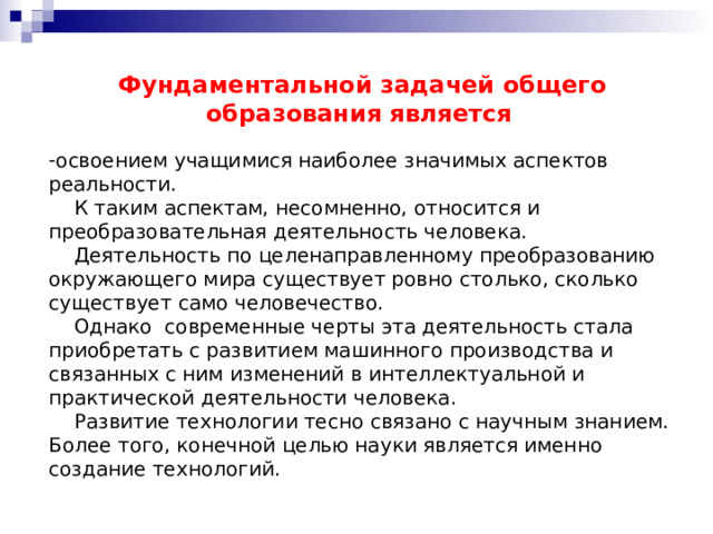 Фундаментальной задачей общего образования является  освоением учащимися наиболее значимых аспектов реальности.  К таким аспектам, несомненно, относится и преобразовательная деятельность человека.  Деятельность по целенаправленному преобразованию окружающего мира существует ровно столько, сколько существует само человечество.  Однако современные черты эта деятельность стала приобретать с развитием машинного производства и связанных с ним изменений в интеллектуальной и практической деятельности человека.  Развитие технологии тесно связано с научным знанием. Более того, конечной целью науки является именно создание технологий. 