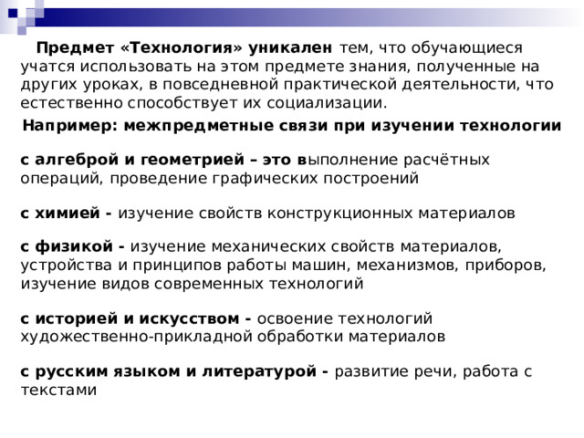  Предмет «Технология» уникален тем, что обучающиеся учатся использовать на этом предмете знания, полученные на других уроках, в повседневной практической деятельности, что естественно способствует их социализации. Например: межпредметные связи при изучении технологии  с алгеброй и геометрией – это в ыполнение расчётных операций, проведение графических построений с химией - изучение свойств конструкционных материалов с физикой - изучение механических свойств материалов, устройства и принципов работы машин, механизмов, приборов, изучение видов современных технологий с историей и искусством - освоение технологий художественно-прикладной обработки материалов с русским языком и литературой - развитие речи, работа с текстами 