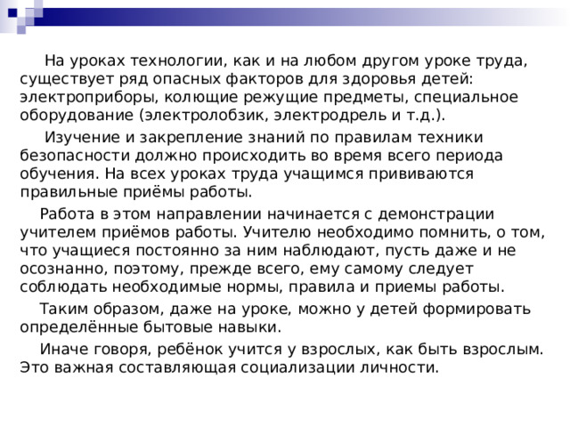  На уроках технологии, как и на любом другом уроке труда, существует ряд опасных факторов для здоровья детей: электроприборы, колющие режущие предметы, специальное оборудование (электролобзик, электродрель и т.д.).  Изучение и закрепление знаний по правилам техники безопасности должно происходить во время всего периода обучения. На всех уроках труда учащимся прививаются правильные приёмы работы.  Работа в этом направлении начинается с демонстрации учителем приёмов работы. Учителю необходимо помнить, о том, что учащиеся постоянно за ним наблюдают, пусть даже и не осознанно, поэтому, прежде всего, ему самому следует соблюдать необходимые нормы, правила и приемы работы.  Таким образом, даже на уроке, можно у детей формировать определённые бытовые навыки.  Иначе говоря, ребёнок учится у взрослых, как быть взрослым. Это важная составляющая социализации личности. 