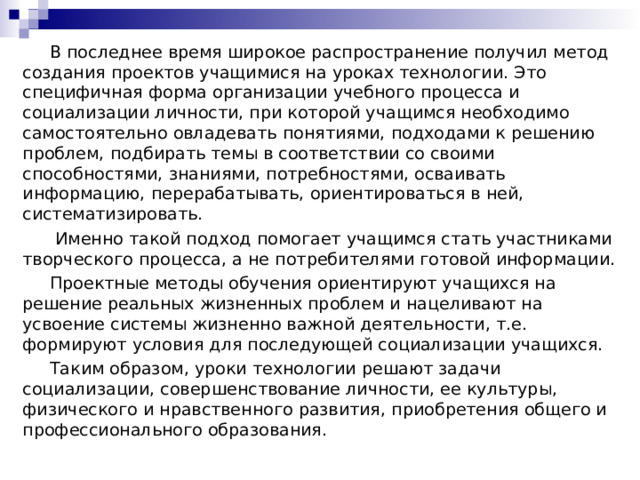  В последнее время широкое распространение получил метод создания проектов учащимися на уроках технологии. Это специфичная форма организации учебного процесса и социализации личности, при которой учащимся необходимо самостоятельно овладевать понятиями, подходами к решению проблем, подбирать темы в соответствии со своими способностями, знаниями, потребностями, осваивать информацию, перерабатывать, ориентироваться в ней, систематизировать.  Именно такой подход помогает учащимся стать участниками творческого процесса, а не потребителями готовой информации.  Проектные методы обучения ориентируют учащихся на решение реальных жизненных проблем и нацеливают на усвоение системы жизненно важной деятельности, т.е. формируют условия для последующей социализации учащихся.  Таким образом, уроки технологии решают задачи социализации, совершенствование личности, ее культуры, физического и нравственного развития, приобретения общего и профессионального образования. 