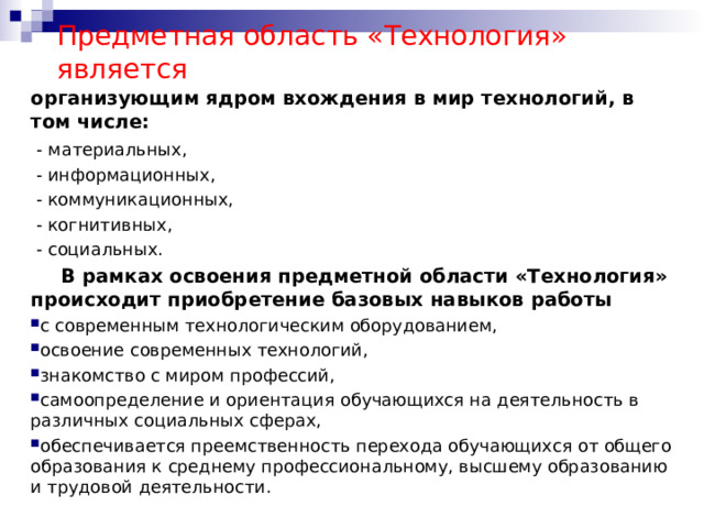 Предметная область «Технология» является организующим ядром вхождения в мир технологий, в том числе:  - материальных,  - информационных,  - коммуникационных,  - когнитивных,  - социальных.  В рамках освоения предметной области «Технология» происходит приобретение базовых навыков работы  с современным технологическим оборудованием, освоение современных технологий, знакомство с миром профессий, самоопределение и ориентация обучающихся на деятельность в различных социальных сферах, обеспечивается преемственность перехода обучающихся от общего образования к среднему профессиональному, высшему образованию и трудовой деятельности. 