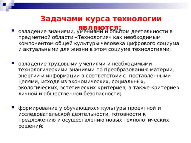 Задачами курса технологии являются: овладение знаниями, умениями и опытом деятельности в предметной области «Технология» как необходимым компонентом общей культуры человека цифрового социума и актуальными для жизни в этом социуме технологиями; овладение трудовыми умениями и необходимыми технологическими знаниями по преобразованию материи, энергии и информации в соответствии с поставленными целями, исходя из экономических, социальных, экологических, эстетических критериев, а также критериев личной и общественной безопасности; формирование у обучающихся культуры проектной и исследовательской деятельности, готовности к предложению и осуществлению новых технологических решений; 