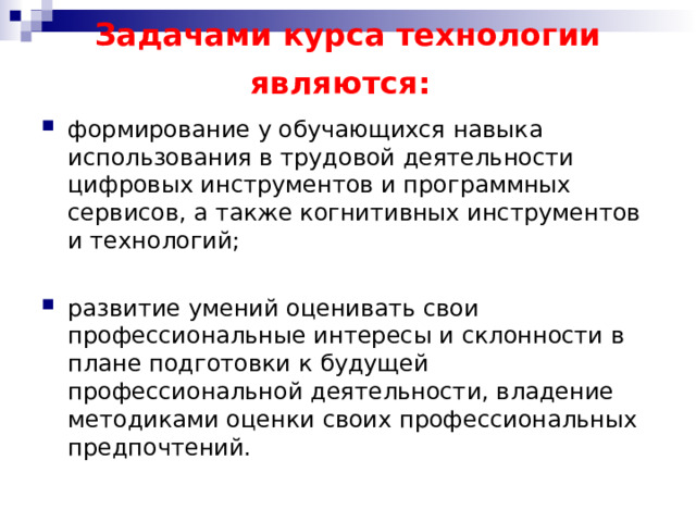 Задачами курса технологии являются:  формирование у обучающихся навыка использования в трудовой деятельности цифровых инструментов и программных сервисов, а также когнитивных инструментов и технологий; развитие умений оценивать свои профессиональные интересы и склонности в плане подготовки к будущей профессиональной деятельности, владение методиками оценки своих профессиональных предпочтений. 