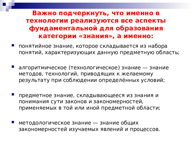 Важно подчеркнуть, что именно в технологии реализуются все аспекты фундаментальной для образования категории «знания», а именно: понятийное знание, которое складывается из набора понятий, характеризующих данную предметную область; алгоритмическое (технологическое) знание — знание методов, технологий, приводящих к желаемому результату при соблюдении определённых условий; предметное знание, складывающееся из знания и понимания сути законов и закономерностей, применяемых в той или иной предметной области; методологическое знание — знание общих закономерностей изучаемых явлений и процессов. 