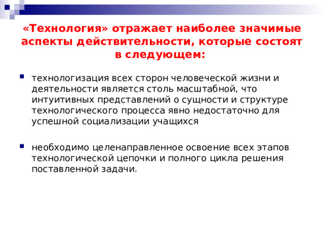 «Технология» отражает наиболее значимые аспекты действительности, которые состоят в следующем: технологизация всех сторон человеческой жизни и деятельности является столь масштабной, что интуитивных представлений о сущности и структуре технологического процесса явно недостаточно для успешной социализации учащихся необходимо целенаправленное освоение всех этапов технологической цепочки и полного цикла решения поставленной задачи. 