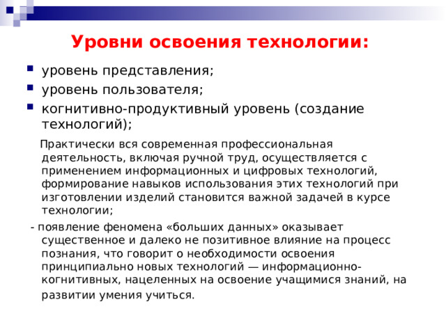 Уровни освоения технологии: уровень представления; уровень пользователя; когнитивно-продуктивный уровень (создание технологий);  Практически вся современная профессиональная деятельность, включая ручной труд, осуществляется с применением информационных и цифровых технологий, формирование навыков использования этих технологий при изготовлении изделий становится важной задачей в курсе технологии;  - появление феномена «больших данных» оказывает существенное и далеко не позитивное влияние на процесс познания, что говорит о необходимости освоения принципиально новых технологий — информационно-когнитивных, нацеленных на освоение учащимися знаний, на развитии умения учиться.  