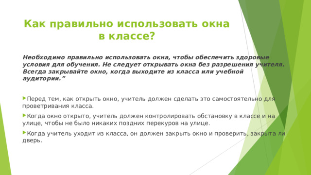 Как правильно использовать окна в классе?   Необходимо правильно использовать окна, чтобы обеспечить здоровые условия для обучения. Не следует открывать окна без разрешения учителя. Всегда закрывайте окно, когда выходите из класса или учебной аудитории.”  Перед тем, как открыть окно, учитель должен сделать это самостоятельно для проветривания класса. Когда окно открыто, учитель должен контролировать обстановку в классе и на улице, чтобы не было никаких поздних перекуров на улице. Когда учитель уходит из класса, он должен закрыть окно и проверить, закрыта ли дверь. 