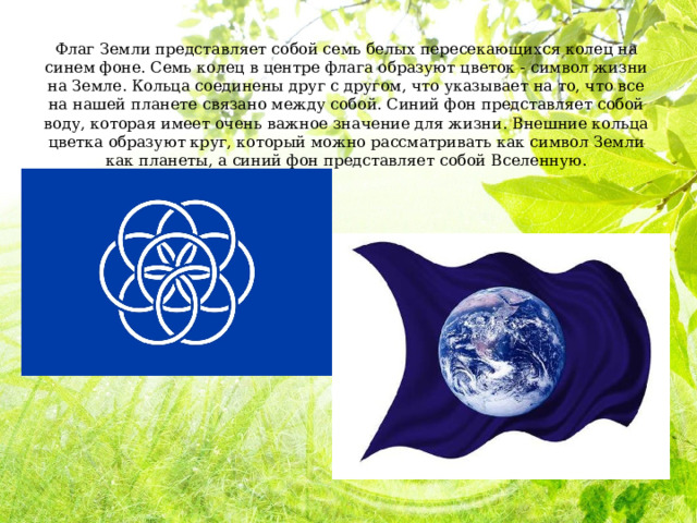 Флаг Земли представляет собой семь белых пересекающихся колец на синем фоне. Семь колец в центре флага образуют цветок - символ жизни на Земле. Кольца соединены друг с другом, что указывает на то, что все на нашей планете связано между собой. Синий фон представляет собой воду, которая имеет очень важное значение для жизни. Внешние кольца цветка образуют круг, который можно рассматривать как символ Земли как планеты, а синий фон представляет собой Вселенную. 