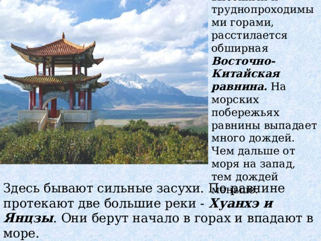 На северо-восток от Индии, за высокими и труднопроходимыми горами, расстилается обширная Восточно-Китайская равнина. На морских побережьях равнины выпадает много дождей. Чем дальше от моря на запад, тем дождей меньше. Здесь бывают сильные засухи. По равнине протекают две большие реки - Хуанхэ и Янцзы . Они берут начало в горах и впадают в море. 