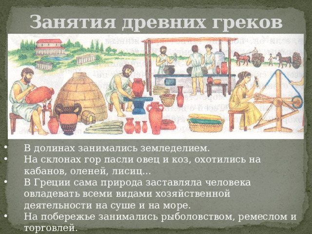 Занятия древних греков В долинах занимались земледелием. На склонах гор пасли овец и коз, охотились на кабанов, оленей, лисиц… В Греции сама природа заставляла человека овладевать всеми видами хозяйственной деятельности на суше и на море. На побережье занимались рыболовством, ремеслом и торговлей. 