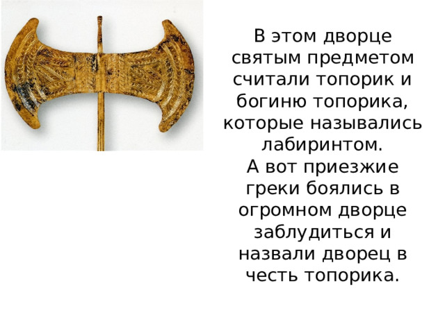 В этом дворце святым предметом считали топорик и богиню топорика, которые назывались лабиринтом.  А вот приезжие греки боялись в огромном дворце заблудиться и назвали дворец в честь топорика. 