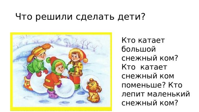 Что решили сделать дети? Кто катает большой снежный ком?Кто катает снежный ком поменьше? Кто лепит маленький снежный ком? 