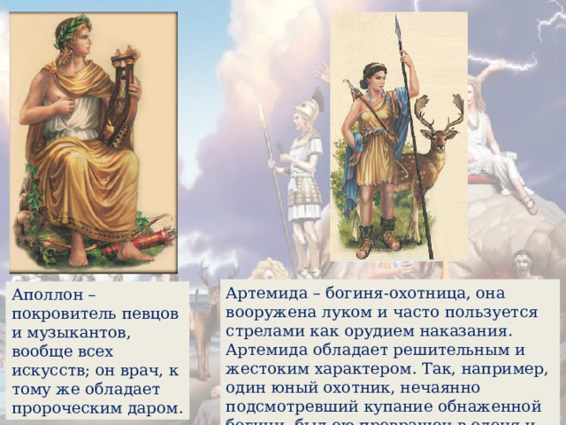 Артемида – богиня-охотница, она вооружена луком и часто пользуется стрелами как орудием наказания. Артемида обладает решительным и жестоким характером. Так, например, один юный охотник, нечаянно подсмотревший купание обнаженной богини, был ею превращен в оленя и растерзан псами. Аполлон – покровитель певцов и музыкантов, вообще всех искусств; он врач, к тому же обладает пророческим даром. 