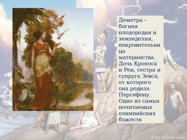 Деметра – богиня плодородия и земледелия, покровительница материнства. Дочь Кроноса и Реи, сестра и супруга Зевса, от которого она родила Персефону. Одно из самых почитаемых олимпийских божеств 
