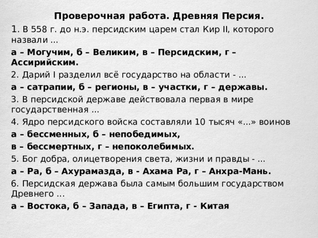 Проверочная работа. Древняя Персия. 1 . В 558 г. до н.э. персидским царем стал Кир II , которого назвали ... а – Могучим, б – Великим, в – Персидским, г – Ассирийским. 2. Дарий I разделил всё государство на области - ... а – сатрапии, б – регионы, в – участки, г – державы. 3. В персидской державе действовала первая в мире государственная ... 4. Ядро персидского войска составляли 10 тысяч «...» воинов а – бессменных, б – непобедимых, в – бессмертных, г – непоколебимых. 5. Бог добра, олицетворения света, жизни и правды - ... а – Ра, б – Ахурамазда, в - Ахама Ра, г – Анхра-Мань. 6. Персидская держава была самым большим государством Древнего ... а – Востока, б – Запада, в – Египта, г - Китая 