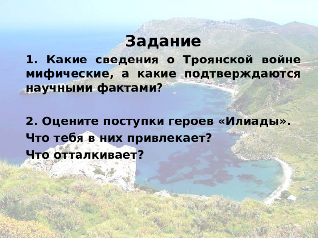 Задание 1. Какие сведения о Троянской войне мифические, а какие подтверждаются научными фактами?  2. Оцените поступки героев «Илиады». Что тебя в них привлекает? Что отталкивает? 