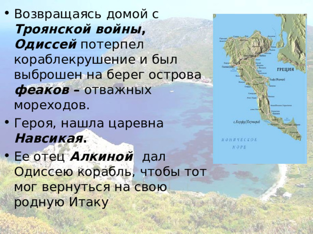 Возвращаясь домой с  Троянской войны , Одиссей потерпел кораблекрушение и был выброшен на берег острова  феаков – отважных мореходов.  Героя, нашла царевна  Навсикая . Ее отец  Алкиной  дал Одиссею корабль, чтобы тот мог вернуться на свою родную Итаку 