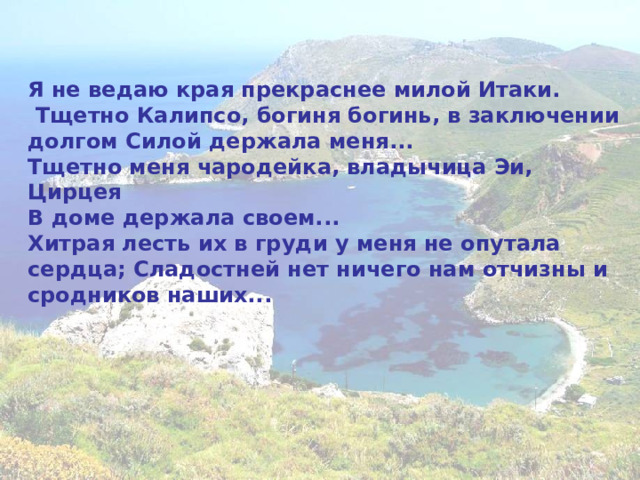 Я не ведаю края прекраснее милой Итаки.  Тщетно Калипсо, богиня богинь, в заключении долгом Силой держала меня... Тщетно меня чародейка, владычица Эи, Цирцея В доме держала своем... Хитрая лесть их в груди у меня не опутала сердца; Сладостней нет ничего нам отчизны и сродников наших... 