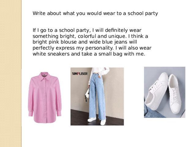 Write about what you would wear to a school party If I go to a school party, I will definitely wear something bright, colorful and unique. I think a bright pink blouse and wide blue jeans will perfectly express my personality. I will also wear white sneakers and take a small bag with me. 