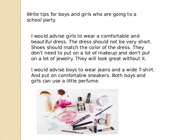 Write tips for boys and girls who are going to a school party I would advise girls to wear a comfortable and beautiful dress. The dress should not be very short. Shoes should match the color of the dress. They don't need to put on a lot of makeup and don't put on a lot of jewelry. They will look great without it. I would advise boys to wear jeans and a wide T-shirt. And put on comfortable sneakers. Both boys and girls can use a little perfume. 