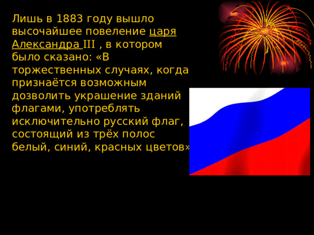Лишь в 1883 году вышло высочайшее повеление царя Александра III , в котором было сказано: «В торжественных случаях, когда признаётся возможным дозволить украшение зданий флагами, употреблять исключительно русский флаг, состоящий из трёх полос белый, синий, красных цветов» 