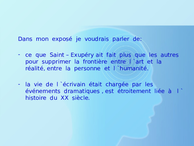 Dans mon exposé je voudrais parler de: ce que Saint – Exupéry ait fait plus que les autres pour supprimer la frontière entre l `art et la réalité, entre la personne et l `humanité. la vie de l `écrivain était chargée par les événements dramatiques , est étroitement liée à l ` histoire du XX siècle. 