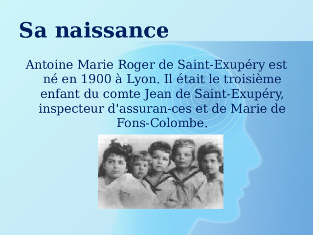 Sa naissance Antoine Marie Roger de Saint-Exupéry est né en 1900 à Lyon. Il était le troisième enfant du comte Jean de Saint-Exupéry, inspecteur d'assuran-ces et de Marie de Fons-Colombe. 