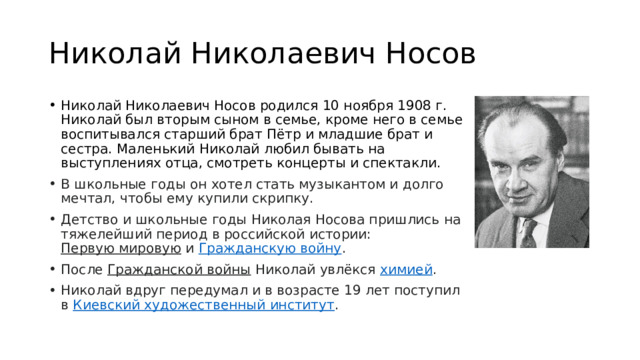 Николай Николаевич Носов Николай Николаевич Носов родился 10 ноября 1908 г. Николай был вторым сыном в семье, кроме него в семье воспитывался старший брат Пётр и младшие брат и сестра. Маленький Николай любил бывать на выступлениях отца, смотреть концерты и спектакли. В школьные годы он хотел стать музыкантом и долго мечтал, чтобы ему купили скрипку. Детство и школьные годы Николая Носова пришлись на тяжелейший период в российской истории:  Первую мировую  и  Гражданскую войну . После  Гражданской войны  Николай увлёкся  химией . Николай вдруг передумал и в возрасте 19 лет поступил в  Киевский художественный институт . 