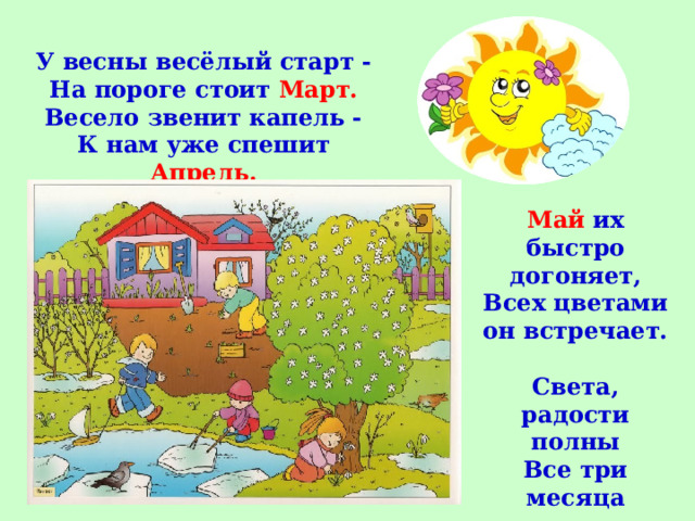 У весны весёлый старт -  На пороге стоит Март.  Весело звенит капель -  К нам уже спешит Апрель.   Май их быстро догоняет,  Всех цветами он встречает.   Света, радости полны  Все три месяца весны. 