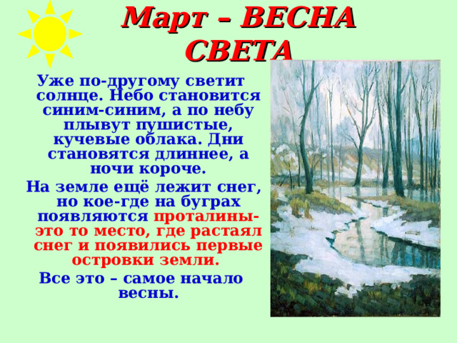 Март – ВЕСНА СВЕТА Уже по-другому светит солнце. Небо становится синим-синим, а по небу плывут пушистые, кучевые облака. Дни становятся длиннее, а ночи короче.  На земле ещё лежит снег, но кое-где на буграх появляются проталины-это то место, где растаял снег и появились первые островки земли.  Все это – самое начало весны. 
