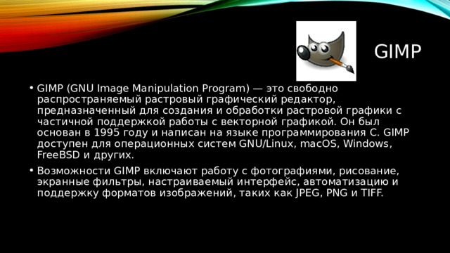 GIMP GIMP (GNU Image Manipulation Program) — это свободно распространяемый растровый графический редактор, предназначенный для создания и обработки растровой графики с частичной поддержкой работы с векторной графикой. Он был основан в 1995 году и написан на языке программирования C. GIMP доступен для операционных систем GNU/Linux, macOS, Windows, FreeBSD и других. Возможности GIMP включают работу с фотографиями, рисование, экранные фильтры, настраиваемый интерфейс, автоматизацию и поддержку форматов изображений, таких как JPEG, PNG и TIFF. 