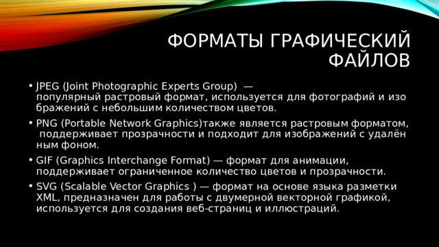 Форматы графический файлов JPEG (Joint Photographic Experts Group) — популярный растровый формат, используется для фотографий и изображений с небольшим количеством цветов. PNG (Portable Network Graphics)также является растровым форматом, поддерживает прозрачности и подходит для изображений с удалённым фоном. GIF (Graphics Interchange Format) — формат для анимации, поддерживает ограниченное количество цветов и прозрачности. SVG (Scalable Vector Graphics ) — формат на основе языка разметки XML, предназначен для работы с двумерной векторной графикой, используется для создания веб-страниц и иллюстраций. 