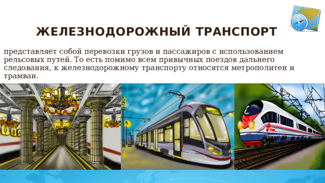 Железнодорожный транспорт   представляет собой перевозки грузов и пассажиров с использованием рельсовых путей. То есть помимо всем привычных поездов дальнего следования, к железнодорожному транспорту относятся метрополитен и трамваи.  