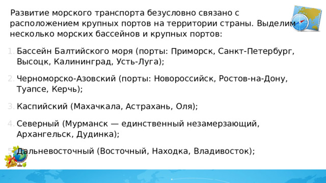 Развитие морского транспорта безусловно связано с расположением крупных портов на территории страны. Выделим несколько морских бассейнов и крупных портов: Бассейн Балтийского моря (порты: Приморск, Санкт-Петербург, Высоцк, Калининград, Усть-Луга); Черноморско-Азовский (порты: Новороссийск, Ростов-на-Дону, Туапсе, Керчь); Каспийский (Махачкала, Астрахань, Оля); Северный (Мурманск — единственный незамерзающий, Архангельск, Дудинка); Дальневосточный (Восточный, Находка, Владивосток); 