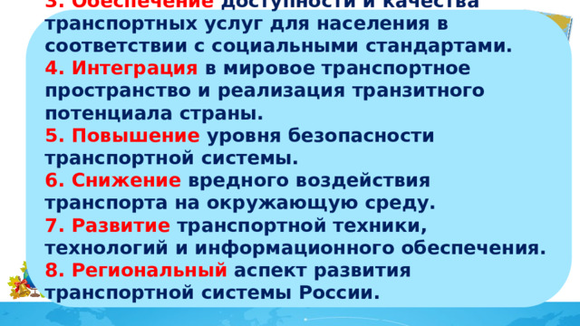 3. Обеспечение доступности и качества транспортных услуг для населения в соответствии с социальными стандартами. 4. Интеграция в мировое транспортное пространство и реализация транзитного потенциала страны. 5. Повышение уровня безопасности транспортной системы. 6. Снижение вредного воздействия транспорта на окружающую среду. 7. Развитие транспортной техники, технологий и информационного обеспечения. 8. Региональный аспект развития транспортной системы России.   