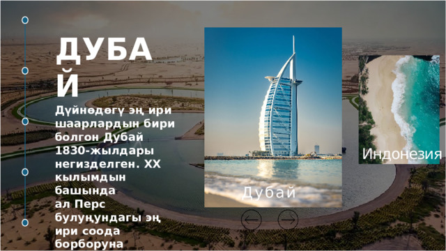 ДУБАЙ  Дүйнөдөгү эң ири шаарлардын бири болгон Дубай 1830-жылдары негизделген. ХХ кылымдын башында ал Перс булуңундагы эң ири соода борборуна айланган. Торонто   Малайзия   Индонезия   Токио  Дубай  