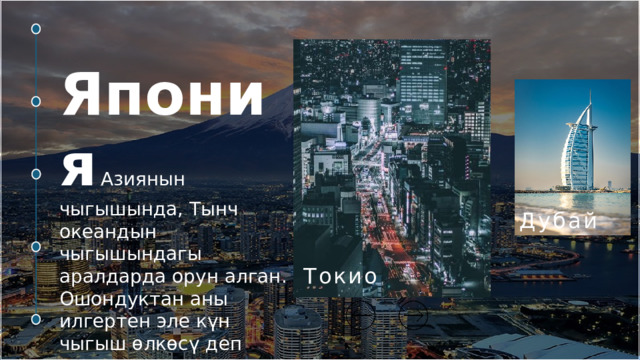 Япония  Азиянын чыгышында, Тынч океандын чыгышындагы аралдарда орун алган. Ошондуктан аны илгертен эле күн чыгыш өлкөсү деп аташат, япончо Ниппон дешет. Күн өлкөнүн желегинде орун алган. Торонто   Малайзия   Индонезия   Дубай  Токио  