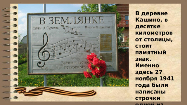 В деревне Кашино, в десятке километров от столицы, стоит памятный знак. Именно здесь 27 ноября 1941 года были написаны строчки одной из самых великих песен о войне. 