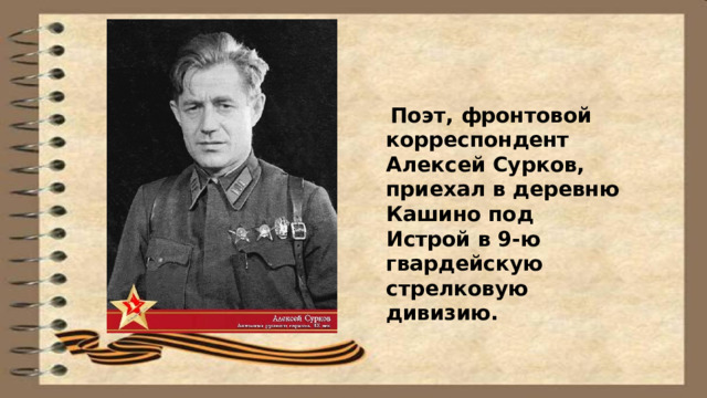  Поэт, фронтовой корреспондент Алексей Сурков, приехал в деревню Кашино под Истрой в 9-ю гвардейскую стрелковую дивизию. 