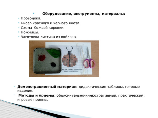 Оборудование, инструменты, материалы: Проволока. Бисер красного и черного цвета. Схема божьей коровки. Ножницы. Заготовка листика из войлока. Проволока. Бисер красного и черного цвета. Схема божьей коровки. Ножницы. Заготовка листика из войлока. Демонстрационный материал: дидактические таблицы, готовые изделия.  Методы и приемы: объяснительно-иллюстративный; практический, игровые приемы. 