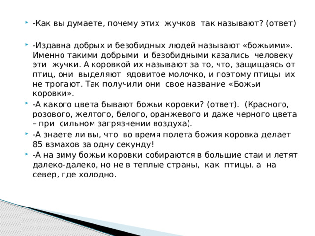 -Как вы думаете, почему этих жучков так называют? (ответ) -Издавна добрых и безобидных людей называют «божьими». Именно такими добрыми и безобидными казались человеку эти жучки. А коровкой их называют за то, что, защищаясь от птиц, они выделяют ядовитое молочко, и поэтому птицы их не трогают. Так получили они свое название «Божьи коровки». -А какого цвета бывают божьи коровки? (ответ). (Красного, розового, желтого, белого, оранжевого и даже черного цвета – при сильном загрязнении воздуха). -А знаете ли вы, что во время полета божия коровка делает 85 взмахов за одну секунду! -А на зиму божьи коровки собираются в большие стаи и летят далеко-далеко, но не в теплые страны, как птицы, а на север, где холодно.   