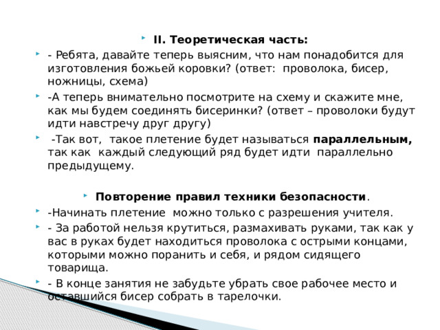 II. Теоретическая часть:  - Ребята, давайте теперь выясним, что нам понадобится для изготовления божьей коровки? (ответ: проволока, бисер, ножницы, схема) -А теперь внимательно посмотрите на схему и скажите мне, как мы будем соединять бисеринки? (ответ – проволоки будут идти навстречу друг другу)  -Так вот, такое плетение будет называться параллельным, так как каждый следующий ряд будет идти параллельно предыдущему. Повторение правил техники безопасности . -Начинать плетение можно только с разрешения учителя. - За работой нельзя крутиться, размахивать руками, так как у вас в руках будет находиться проволока с острыми концами, которыми можно поранить и себя, и рядом сидящего товарища. - В конце занятия не забудьте убрать свое рабочее место и оставшийся бисер собрать в тарелочки. 