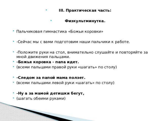III. Практическая часть: Физкультминутка. Пальчиковая гимнастика «Божьи коровки»   -Сейчас мы с вами подготовим наши пальчики к работе.   -Положите руки на стол, внимательно слушайте и повторяйте за мной движения пальцами. -Божья коровка - папа идет. (всеми пальцами правой руки «шагать» по столу)   -Следом за папой мама ползет. (всеми пальцами левой руки «шагать» по столу)   -Ну а за мамой детишки бегут, (шагать обеими руками) 