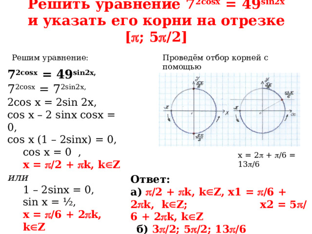 Решить уравнение 7 2cosx = 49 sin2x  и указать его корни на отрезке [  ; 5  /2] Проведём отбор корней с помощью тригонометрической окружности: Решим уравнение: 7 2cosx = 49 sin2x, 7 2cosx = 7 2sin2x, 2cos x = 2sin 2x, cos x – 2 sinx cosx = 0, cos x (1 – 2sinx) = 0, cos x = 0 , x =  /2 +  k, k  Z или 1 – 2sinx = 0, sin x = ½, x =  /6 + 2  k, k  Z x = 5  /6 + 2  k, k  Z x = 2  +  /6 = 13  /6 Ответ:  а)  /2 +  k, k  Z, x1 =  /6 + 2  k, k  Z; x2 = 5  /6 + 2  k, k  Z  б) 3  /2; 5  /2; 13  /6 
