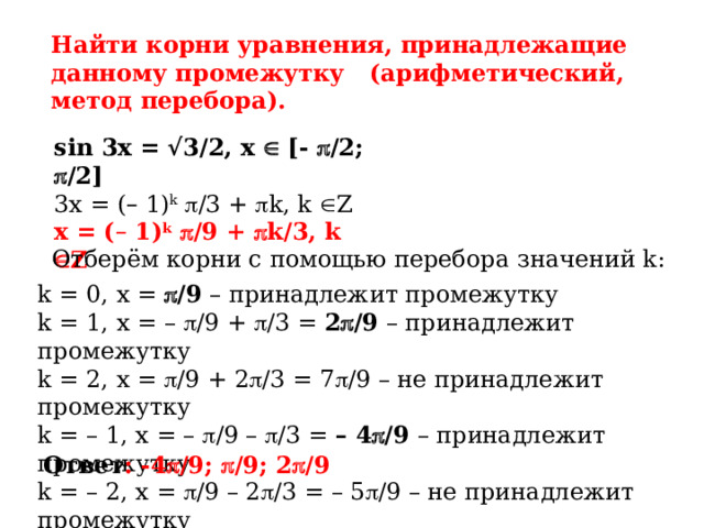 Найти корни уравнения, принадлежащие данному промежутку (арифметический, метод перебора). sin 3x = √3/2, x  [-  /2;  /2] 3x = ( – 1) k   /3 +  k, k  Z x = ( – 1) k   /9 +  k/3, k  Z Отберём корни с помощью перебора значений k: k = 0, x =  /9 – принадлежит промежутку k = 1, x = –  /9 +  /3 = 2  /9 – принадлежит промежутку k = 2, x =  /9 + 2  /3 = 7  /9 – не принадлежит промежутку k = – 1, x = –  /9 –  /3 = – 4  /9 – принадлежит промежутку k = – 2, x =  /9 – 2  /3 = – 5  /9 – не принадлежит промежутку Ответ : -4  /9;  /9; 2  /9 