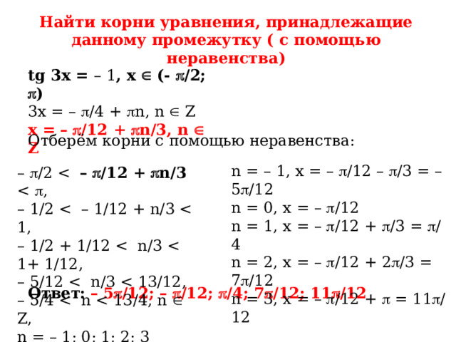 Найти корни уравнения, принадлежащие данному промежутку ( с помощью неравенства) tg 3x = – 1 , x  (-  /2;  ) 3x = –  /4 +  n, n  Z x = –   /12 +  n/3, n  Z Отберём корни с помощью неравенства: n = – 1, x = –  /12 –  /3 = – 5  /12 n = 0, x = –  /12 n = 1, x = –  /12 +  /3 =  /4 n = 2, x = –  /12 + 2  /3 = 7  /12 n = 3, x = –  /12 +  = 11  /12 –  /2 –   /12 +  n/3 – 1/2 – 1/2 + 1/12 – 5/12 – 5/4 n = – 1; 0; 1; 2; 3 Ответ:  –  5  /12; –  /12;  /4; 7  /12; 11  /12 
