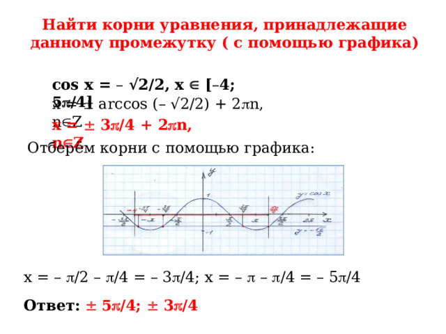 Найти корни уравнения, принадлежащие данному промежутку ( с помощью графика) cos x = – √2/2, x  [ – 4; 5  /4] x =  arccos (– √2/2) + 2  n, n  Z x =  3  /4 + 2  n, n  Z Отберём корни с помощью графика: x = –  /2 –  /4 = – 3  /4; x = –  –  /4 = – 5  /4 Ответ:    5  /4;  3  /4 